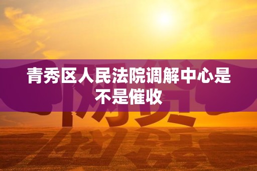 青秀区人民法院调解中心是不是催收 青秀区人民法院调解中心是不是催收