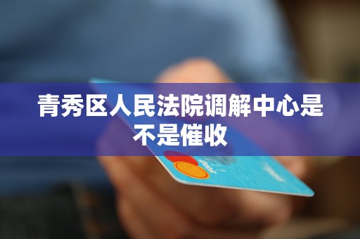 青秀区人民法院调解中心是不是催收 青秀区人民法院调解中心是不是催收