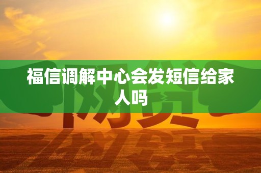 福信调解中心会发短信给家人吗 福信调解中心会发短信给家人吗