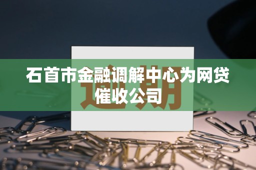 石首市金融调解中心为网贷催收公司 石首市金融调解中心为网贷催收公司