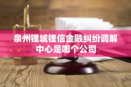 泉州锂城锂信金融纠纷调解中心是哪个公司 泉州锂城锂信金融纠纷调解中心是哪个公司