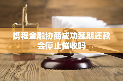 携程金融协商成功延期还款会停止催收吗