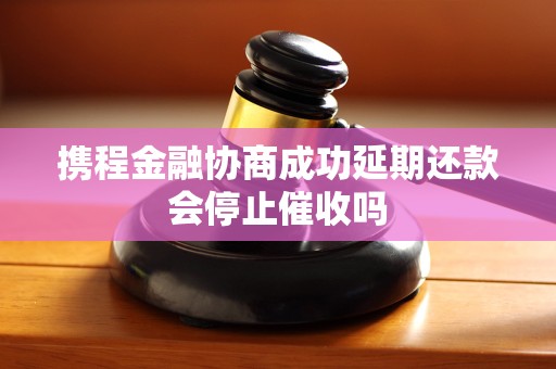 携程金融协商成功延期还款会停止催收吗