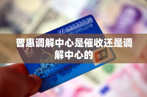 普惠调解中心是催收还是调解中心的 普惠调解中心是催收还是调解中心的
