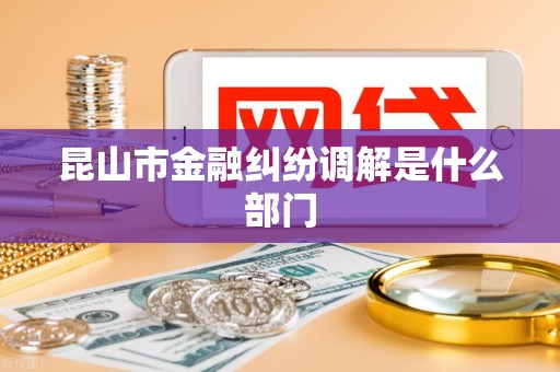昆山市金融纠纷调解是什么部门 昆山市金融纠纷调解是什么部门