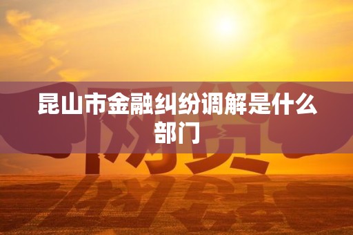 昆山市金融纠纷调解是什么部门 昆山市金融纠纷调解是什么部门