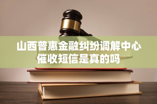山西普惠金融纠纷调解中心催收短信是真的吗