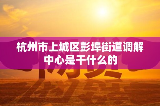 杭州市上城区彭埠街道调解中心是干什么的