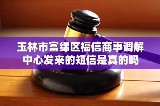玉林市富绵区福信商事调解中心发来的短信是真的吗