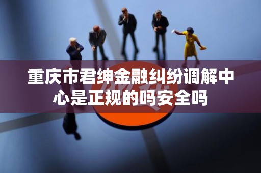 重庆市君绅金融纠纷调解中心是正规的吗安全吗