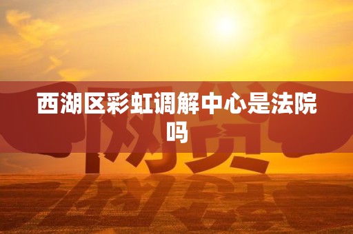 西湖区彩虹调解中心是法院吗 西湖区彩虹调解中心是法院吗