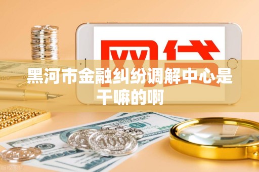黑河市金融纠纷调解中心是干嘛的啊 黑河市金融纠纷调解中心是干嘛的啊