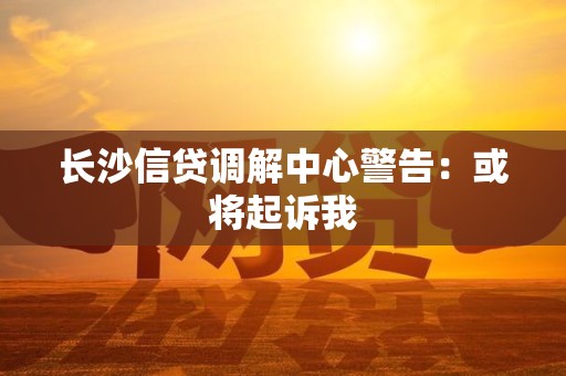 长沙信贷调解中心警告：或将起诉我