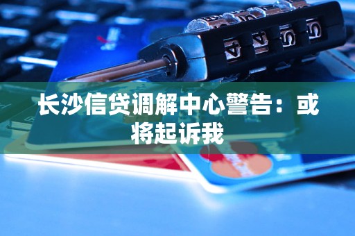长沙信贷调解中心警告：或将起诉我