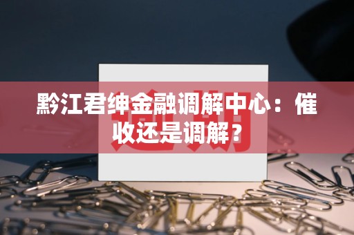 黔江君绅金融调解中心：催收还是调解？