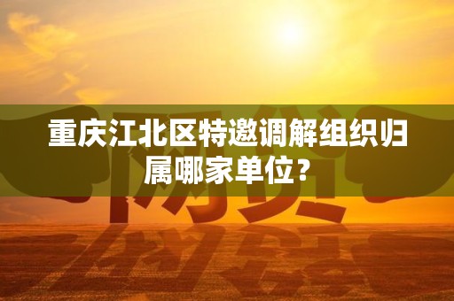 重庆江北区特邀调解组织归属哪家单位？