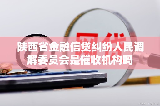 陕西省金融信贷纠纷人民调解委员会是催收机构吗