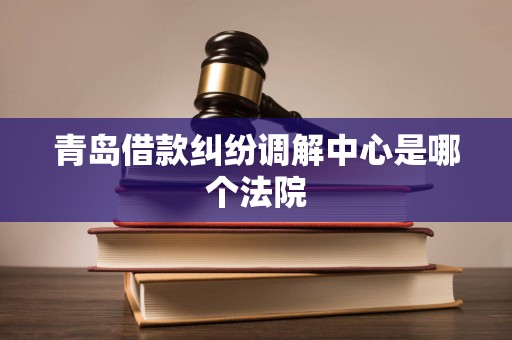 青岛借款纠纷调解中心是哪个法院