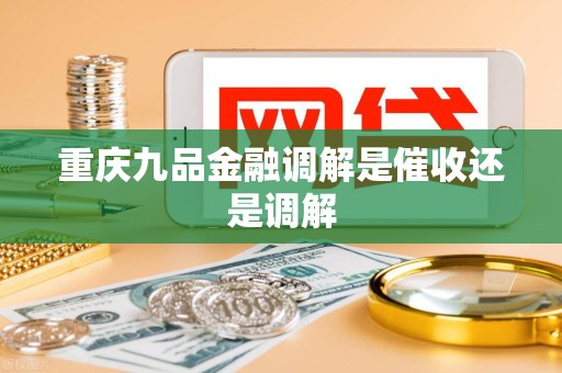 重庆九品金融调解是催收还是调解 重庆九品金融调解是催收还是调解