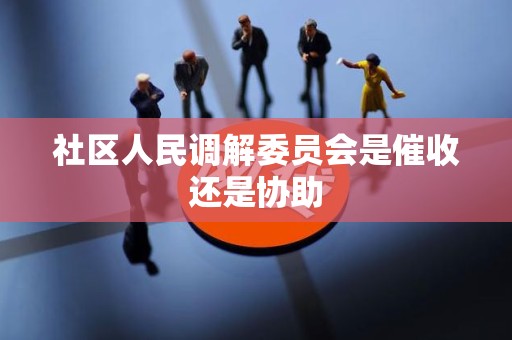社区人民调解委员会是催收还是协助 社区人民调解委员会是催收还是协助