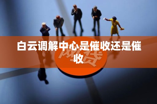 白云调解中心是催收还是催收 白云调解中心是催收还是催收