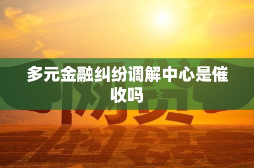 多元金融纠纷调解中心是催收吗 多元金融纠纷调解中心是催收吗