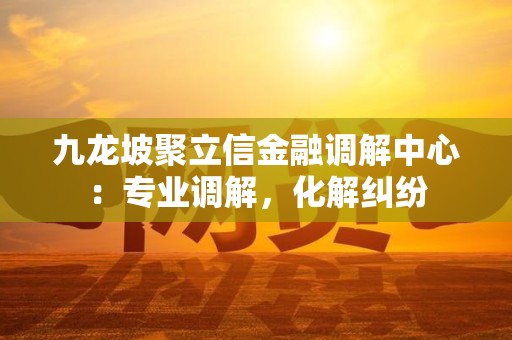 九龙坡聚立信金融调解中心:专业调解,化解纠纷 九龙坡聚立信金融调解中心:专业调解,化解纠纷