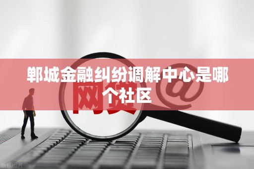 郸城金融纠纷调解中心是哪个社区 郸城金融纠纷调解中心是哪个社区