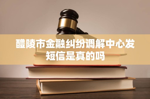 醴陵市金融纠纷调解中心发短信是真的吗 醴陵市金融纠纷调解中心发短信是真的吗