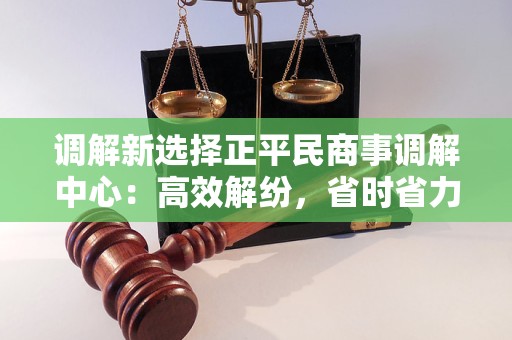 调解新选择正平民商事调解中心：高效解纷，省时省力