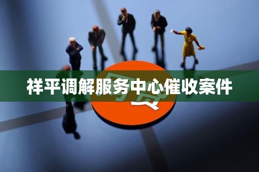 祥平调解服务中心催收案件 祥平调解服务中心催收案件