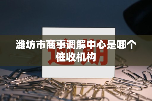 潍坊市商事调解中心是哪个催收机构 潍坊市商事调解中心是哪个催收机构