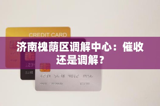 济南槐荫区调解中心:催收还是调解? 济南槐荫区调解中心:催收还是调解?