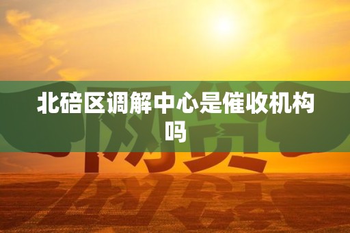 北碚区调解中心是催收机构吗 北碚区调解中心是催收机构吗