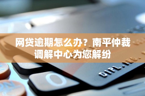 网贷逾期怎么办?南平仲裁调解中心为您解纷 网贷逾期怎么办?南平仲裁调解中心为您解纷