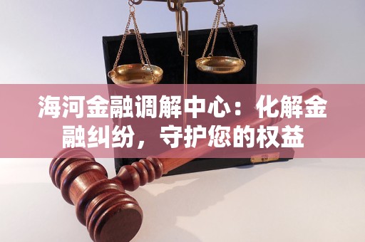海河金融调解中心：化解金融纠纷，守护您的权益