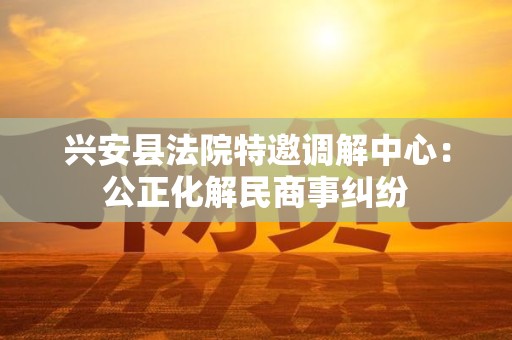 兴安县法院特邀调解中心：公正化解民商事纠纷