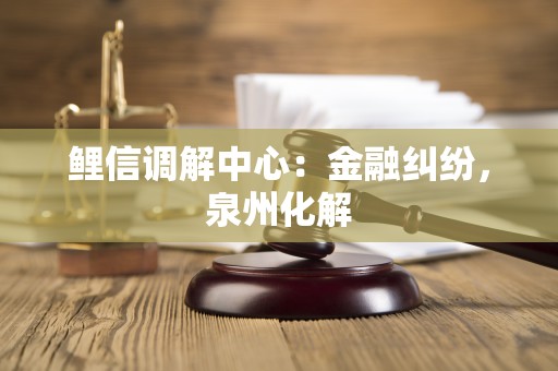 鲤信调解中心：金融纠纷，泉州化解