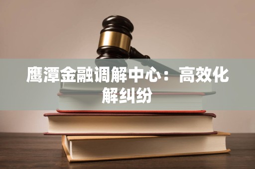 鹰潭金融调解中心：高效化解纠纷