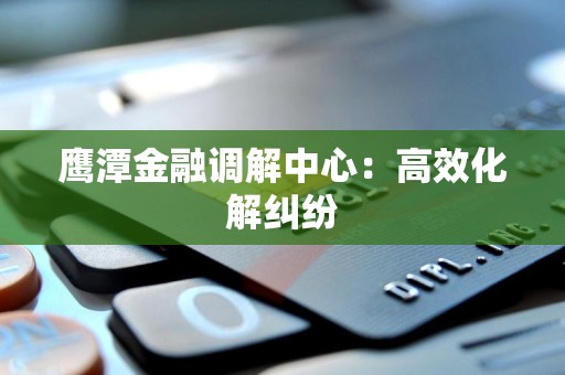 鹰潭金融调解中心：高效化解纠纷