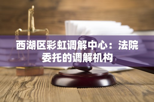西湖区彩虹调解中心：法院委托的调解机构