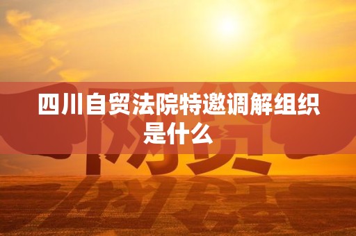 四川自贸法院特邀调解组织是什么