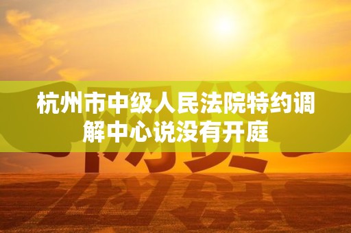 杭州市中级人民法院特约调解中心说没有开庭 杭州市中级人民法院特约调解中心说没有开庭