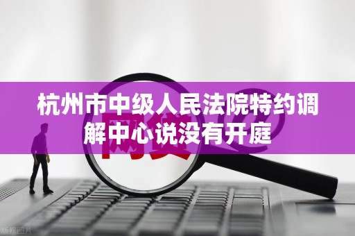 杭州市中级人民法院特约调解中心说没有开庭 杭州市中级人民法院特约调解中心说没有开庭