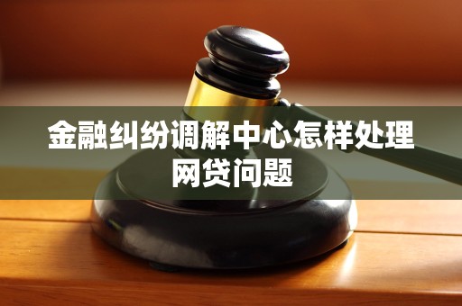 金融纠纷调解中心怎样处理网贷问题 金融纠纷调解中心怎样处理网贷问题