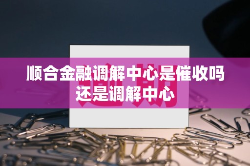 顺合金融调解中心是催收吗还是调解中心