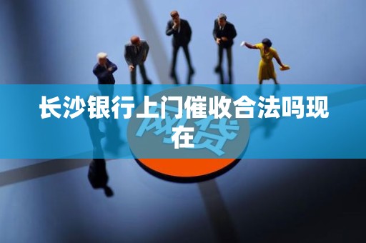 长沙银行上门催收合法吗现在