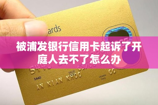 被浦发银行信用卡起诉了开庭人去不了怎么办 被浦发银行信用卡起诉了开庭人去不了怎么办