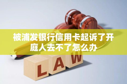 被浦发银行信用卡起诉了开庭人去不了怎么办 被浦发银行信用卡起诉了开庭人去不了怎么办