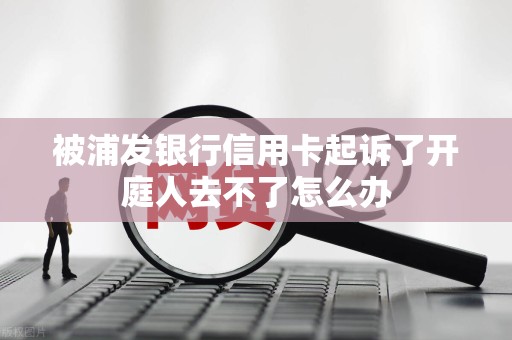 被浦发银行信用卡起诉了开庭人去不了怎么办 被浦发银行信用卡起诉了开庭人去不了怎么办
